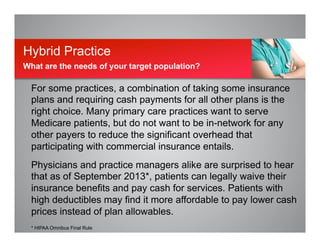 For some practices, a combination of taking some insurance
plans and requiring cash payments for all other plans is the
right choice. Many primary care practices want to serve
Medicare patients, but do not want to be in-network for any
other payers to reduce the significant overhead that
participating with commercial insurance entails.
Physicians and practice managers alike are surprised to hear
that as of September 2013*, patients can legally waive their
insurance benefits and pay cash for services. Patients with
high deductibles may find it more affordable to pay lower cash
prices instead of plan allowables.
* HIPAA Omnibus Final Rule
Hybrid Practice
What are the needs of your target population?
 