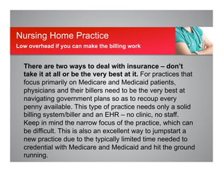 There are two ways to deal with insurance – don’t
take it at all or be the very best at it. For practices that
focus primarily on Medicare and Medicaid patients,
physicians and their billers need to be the very best at
navigating government plans so as to recoup every
penny available. This type of practice needs only a solid
billing system/biller and an EHR – no clinic, no staff.
Keep in mind the narrow focus of the practice, which can
be difficult. This is also an excellent way to jumpstart a
new practice due to the typically limited time needed to
credential with Medicare and Medicaid and hit the ground
running.
Nursing Home Practice
Low overhead if you can make the billing work
 