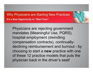 Physicians are rejecting government
mandates (Meaningful Use, PQRS),
hospital employment (dwindling
compensation contracts), continually-
declining reimbursement and burnout - by
choosing to start a new practice with one
of these 12 practice models that puts the
physician back in the driver’s seat!
Why Physicians are Starting New Practices
It’s a New Opportunity to “Start Over”
 
