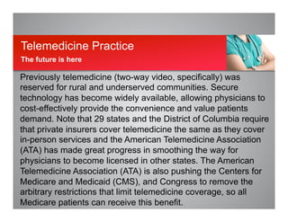 Previously telemedicine (two-way video, specifically) was
reserved for rural and underserved communities. Secure
technology has become widely available, allowing physicians to
cost-effectively provide the convenience and value patients
demand. Note that 29 states and the District of Columbia require
that private insurers cover telemedicine the same as they cover
in-person services and the American Telemedicine Association
(ATA) has made great progress in smoothing the way for
physicians to become licensed in other states. The American
Telemedicine Association (ATA) is also pushing the Centers for
Medicare and Medicaid (CMS), and Congress to remove the
arbitrary restrictions that limit telemedicine coverage, so all
Medicare patients can receive this benefit.
Telemedicine Practice
The future is here
 