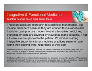 These practices are more akin to specialties than models, but I
include them here because they are attuned to insurance/cash
hybrid or cash practice models. Not all alternative medicines,
therapies or tests are covered by insurance plans so some, if not
all, care is out-of-pocket to the patient. Physicians starting
integrative and/or functional medicine practices seem to have
found their second wind, regardless of their age.
Integrative medicine is healing-oriented medicine that takes account of the whole person (body, mind, and
spirit), including all aspects of lifestyle. It emphasizes the therapeutic relationship and makes use of all
appropriate therapies, both conventional and alternative.
The Functional Medicine model considers the diagnosis, but also seeks to answer the question, “Why does this
person have this illness?” The answer to this question is revealed by discovering the antecedents, triggers, and
mediators that underlie symptoms, signs, illness behaviors, and demonstrable pathology.
Integrative & Functional Medicine
You’ll be hearing much more about these
 
