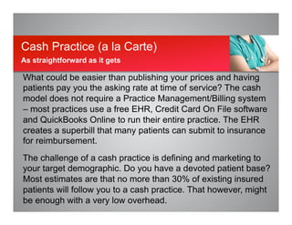 What could be easier than publishing your prices and having
patients pay you the asking rate at time of service? The cash
model does not require a Practice Management/Billing system
– most practices use a free EHR, Credit Card On File software
and QuickBooks Online to run their entire practice. The EHR
creates a superbill that many patients can submit to insurance
for reimbursement.
The challenge of a cash practice is defining and marketing to
your target demographic. Do you have a devoted patient base?
Most estimates are that no more than 30% of existing insured
patients will follow you to a cash practice. That however, might
be enough with a very low overhead.
Cash Practice (a la Carte)
As straightforward as it gets
 