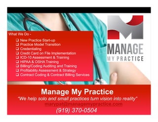 Manage My Practice
“We help solo and small practices turn vision into reality”
marypat@managemypractice.com
(919) 370-0504
What We Do -
q  New Practice Start-up
q  Practice Model Transition
q  Credentialing
q  Credit Card on File Implementation
q  ICD-10 Assessment & Training
q  HIPAA & OSHA Training
q  Billing/Coding Auditing and Training
q  Profitability Assessment & Strategy
q  Contract Coding & Contract Billing Services
 
