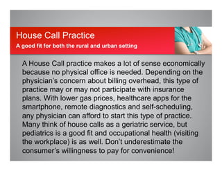 A House Call practice makes a lot of sense economically
because no physical office is needed. Depending on the
physician’s concern about billing overhead, this type of
practice may or may not participate with insurance
plans. With lower gas prices, healthcare apps for the
smartphone, remote diagnostics and self-scheduling,
any physician can afford to start this type of practice.
Many think of house calls as a geriatric service, but
pediatrics is a good fit and occupational health (visiting
the workplace) is as well. Don’t underestimate the
consumer’s willingness to pay for convenience!
House Call Practice
A good fit for both the rural and urban setting
 