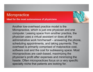 Another low-overhead practice model is the
Micropractice, which is just one physician and one
computer. Leasing space from another practice, the
physician uses a virtual assistant or does all the
administrative work him/herself – answering the phone,
scheduling appointments, and taking payments. The
overhead is primarily comprised of malpractice cost,
software cost and the cost for subleasing space. Most
micropractices are cash-based, maximizing the
physician’s profit after expenses and minimizing the
hassle. Often micropractices focus on a very specific
specialty niche that patients are looking for.
Micropractice
Ideal for the most autonomous of physicians
 