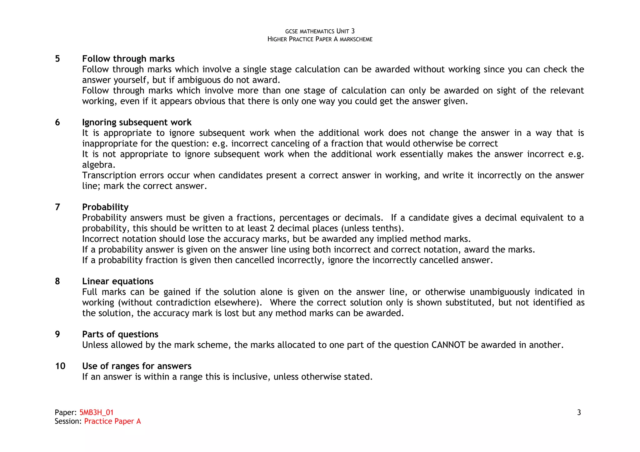 GCSE MATHEMATICS UNIT 3
HIGHER PRACTICE PAPER A MARKSCHEME
5 Follow through marks
Follow through marks which involve a single stage calculation can be awarded without working since you can check the
answer yourself, but if ambiguous do not award.
Follow through marks which involve more than one stage of calculation can only be awarded on sight of the relevant
working, even if it appears obvious that there is only one way you could get the answer given.
6 Ignoring subsequent work
It is appropriate to ignore subsequent work when the additional work does not change the answer in a way that is
inappropriate for the question: e.g. incorrect canceling of a fraction that would otherwise be correct
It is not appropriate to ignore subsequent work when the additional work essentially makes the answer incorrect e.g.
algebra.
Transcription errors occur when candidates present a correct answer in working, and write it incorrectly on the answer
line; mark the correct answer.
7 Probability
Probability answers must be given a fractions, percentages or decimals. If a candidate gives a decimal equivalent to a
probability, this should be written to at least 2 decimal places (unless tenths).
Incorrect notation should lose the accuracy marks, but be awarded any implied method marks.
If a probability answer is given on the answer line using both incorrect and correct notation, award the marks.
If a probability fraction is given then cancelled incorrectly, ignore the incorrectly cancelled answer.
8 Linear equations
Full marks can be gained if the solution alone is given on the answer line, or otherwise unambiguously indicated in
working (without contradiction elsewhere). Where the correct solution only is shown substituted, but not identified as
the solution, the accuracy mark is lost but any method marks can be awarded.
9 Parts of questions
Unless allowed by the mark scheme, the marks allocated to one part of the question CANNOT be awarded in another.
10 Use of ranges for answers
If an answer is within a range this is inclusive, unless otherwise stated.
Paper: 5MB3H_01 3
Session: Practice Paper A
 