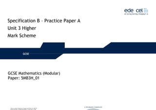 Specification B – Practice Paper A
Unit 3 Higher
Mark Scheme
GCSE
GCSE Mathematics (Modular)
Paper: 5MB3H_01
Edexcel Limited. Registered in England and Wales No. 4496750
Registered Office: One90 High Holborn, London WC1V 7BH
 