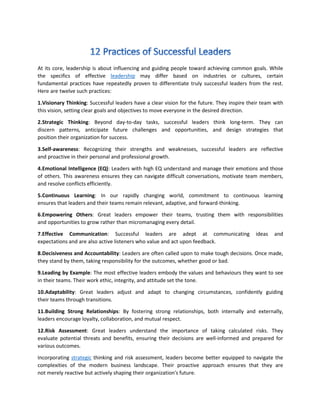 At its core, leadership is about influencing and guiding people toward achieving common goals. While
the specifics of effective leadership may differ based on industries or cultures, certain
fundamental practices have repeatedly proven to differentiate truly successful leaders from the rest.
Here are twelve such practices:
1.Visionary Thinking: Successful leaders have a clear vision for the future. They inspire their team with
this vision, setting clear goals and objectives to move everyone in the desired direction.
2.Strategic Thinking: Beyond day-to-day tasks, successful leaders think long-term. They can
discern patterns, anticipate future challenges and opportunities, and design strategies that
position their organization for success.
3.Self-awareness: Recognizing their strengths and weaknesses, successful leaders are reflective
and proactive in their personal and professional growth.
4.Emotional Intelligence (EQ): Leaders with high EQ understand and manage their emotions and those
of others. This awareness ensures they can navigate difficult conversations, motivate team members,
and resolve conflicts efficiently.
5.Continuous Learning: In our rapidly changing world, commitment to continuous learning
ensures that leaders and their teams remain relevant, adaptive, and forward-thinking.
6.Empowering Others: Great leaders empower their teams, trusting them with responsibilities
and opportunities to grow rather than micromanaging every detail.
7.Effective Communication: Successful leaders are adept at communicating ideas and
expectations and are also active listeners who value and act upon feedback.
8.Decisiveness and Accountability: Leaders are often called upon to make tough decisions. Once made,
they stand by them, taking responsibility for the outcomes, whether good or bad.
9.Leading by Example: The most effective leaders embody the values and behaviours they want to see
in their teams. Their work ethic, integrity, and attitude set the tone.
10.Adaptability: Great leaders adjust and adapt to changing circumstances, confidently guiding
their teams through transitions.
11.Building Strong Relationships: By fostering strong relationships, both internally and externally,
leaders encourage loyalty, collaboration, and mutual respect.
12.Risk Assessment: Great leaders understand the importance of taking calculated risks. They
evaluate potential threats and benefits, ensuring their decisions are well-informed and prepared for
various outcomes.
Incorporating strategic thinking and risk assessment, leaders become better equipped to navigate the
complexities of the modern business landscape. Their proactive approach ensures that they are
not merely reactive but actively shaping their organization's future.
 