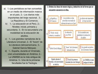 a) 1.-Los periódicos se han convertido
    en un medio de información masiva
       en el país. 2.- Los diarios más
    importantes del tiraje nacional. 3.-
        La República y El Comercio.
  b) 1.- La educación en el Perú. 2.-
          Niveles: inicial, primaria y
   secundaria. 3.- En la secundaria una
        modalidad es la educación de
                   adultos.
 c) 1.- Los grandes narradores de la
   Literatura Universal. 2.- El “boom” de
      la Literatura latinoamericana. 3.-
          Gabriel García Márquez.
 d) 1.- España, durante el Virreinato,
    creó universidades en América. 2.-
     La UNMSM es la más antigua de
      América. 3.- Una de la primeras
         facultades fue la Teología.
 