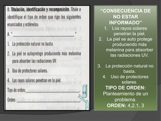 “CONSECUENCIA DE
      NO ESTAR
    INFORMADO”
  1. Los rayos solares
       penetran la piel.
2. La piel se auto protege
      produciendo más
   melanina para absorber
     las radiaciones UV.

3. La protección natural no
            basta.
  4. Uso de protectores
           solares.
   TIPO DE ORDEN:
  Planteamiento de un
       problema.
    ORDEN: 4,2.1, 3
 