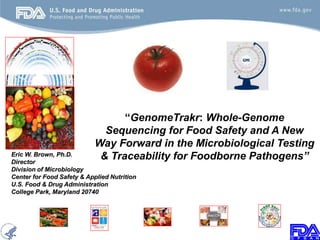 “GenomeTrakr: Whole-Genome
Sequencing for Food Safety and A New
Way Forward in the Microbiological Testing
& Traceability for Foodborne Pathogens”Eric W. Brown, Ph.D.
Director
Division of Microbiology
Center for Food Safety & Applied Nutrition
U.S. Food & Drug Administration
College Park, Maryland 20740
 