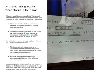 8- Les achats groupés rencontrent le tourisme Plusieurs sites (Groupon, LivingSocial, Tuango, etc) offrent de fortes réductions dans les secteurs des spas / centres de santé / centres de villégiature / restaurants Adaptation des sites d’achats groupés  et meilleures pratiques à venir en 2012 (fin des énormes réductions) Groupes mondialisés, spécialisés ou très locaux (ex. pour un quartier). À titre d’exemple, le nouveau site montréalais  iGet.it   permet des achats groupés dans le marché de luxe La fidélisation versus les achats groupés: un dilemme ou 2 stratégies complémentaires? Rétrécissement de la classe moyenne en Occident amènera les entreprises à courtiser ceux qui ont  les moyens de dépenser et à offrir des rabais/spéciaux aux autres.  Attraits et services touristiques offriront davantage de petits extras (éviter la file, sur classements, etc) Les achats groupés semblent, au final, peu efficaces à fidéliser la clientèle touristique, ce qui annonce non pas la mort du mode des achats groupés, mais plutôt des changements profonds à venir à court terme. 