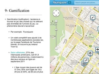 9- Gamification Gamification (ludification) : tendance à tourner en jeu des choses qui ne relèvent pas d’emblée de l’univers du jeu. Le phénomène devrait s’accentuer Par exemple:  Foursquare Un volet compétitif sera ajouté à de nombreuses applications sociales (ex. sur la page Facebook de Tourisme Irlande, on trouve le jeu Ireland Town’s) Selon eMarketer , 27% des internautes américains, soit 61,9 millions de personnes, s’adonnaient à des jeux sociaux en ligne en septembre 2011 L’âge moyen des joueurs est de 41 ans; 30% sont âgés de 18 à 29 ans et 20%, de 60 ans et plus 