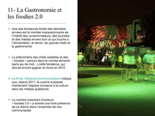 11- La Gastronomie et les foodies 2.0 Une des tendances fortes des dernières années est la montée impressionnante de l’intérêt des consommateurs, des touristes et des médias envers tout ce qui touche à l’alimentation, le terroir, les grands chefs et la gastronomie Le phénomène des chefs-vedettes et des « foodies » partout dans le monde alimente (sans jeu de mot…) cette tendance, qui devrait encore gagner en force en 2012. La firme  Influence Communications  indique que, depuis 2011, la cuisine surpasse maintenant l’espace consacré à la culture dans les médias québécois Le nombre important d’acteurs « foodies 2.0 » a amené une forte présence de ce thème dans l’ensemble de nos communautés 