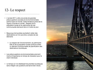 12- Le respect L’année 2011 a été une année de grandes préoccupations sociales et environnementales partout dans le monde. Cette tendance prend de la vigueur d’année en année . Respect de la population locale et du patrimoine de ces communautés demeure donc à l’ordre du jour. Beaucoup de touristes souhaitent visiter des destinations où l’on aura tenu compte de ces éléments Le respect de l’environnement, du patrimoine bâti et de la population locale continue d’être un élément incontournable de planification des destinations touristiques.  Les préoccupations environnementales prennent moins d’importance en temps de récession pour le client individuel. Le temps où l’on établissait les priorités touristiques sans intégrer ces questions est bel et bien révolu 