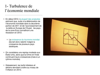 1- Turbulence de l’économie mondiale En début 2012, l a plupart des analystes  estiment que, suite à la détérioration de l’économie mondiale dans la deuxième portion de 2011 et de l’accroissement de  la dette en Europe de l’Ouest,  les pays de la zone Euro connaîtront une récession en 2012. La  croissance du tourisme mondial  devrait donc ralentir malgré la croissance de plusieurs pays asiatiques. On constatera une reprise modeste aux États-Unis, alors que la Chine et l’Inde continuent leurs croissances (mais à un rythme moindre). Globalement, les tarifs hôteliers et aériens devraient croître au niveau de l’inflation en 2012. 