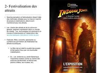 2- Festivalisation des attraits  Spectacularisation et festivalisation étaient déjà des méthodes utilisées pour la mise en marché de plusieurs destinations, elles le sont maintenant pour les attraits. Les  clients des attraits et de la culture en général  baignent maintenant dans un monde de vitesse.  Les  technologies ont participé à ce monde d’instantanéité où l’observation des  œuvres statiques n’est plus à l’ordre du jour . Festivals, fêtes, concerts, spectacles ou conférences permettent de théâtraliser les attraits touristiques. La fête met en relief la qualité des projets et fait parler d’eux par une éventuelle médiatisation. Ex.  Les  lanternes au Jardin Botanique, l’exposition Indiana Jones au Centre des sciences de Montréal, le festival des jardins à Métis, les musées, etc . 