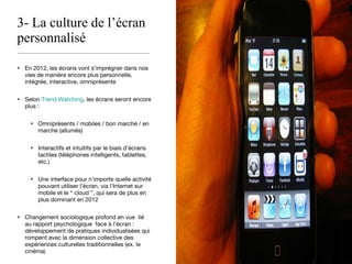 3- La culture de l’écran personnalisé En 2012, les écrans vont s’imprégner dans nos vies de manière encore plus personnelle, intégrée, interactive, omniprésente  Selon  Trend Watching , les écrans seront encore plus :  Omniprésents / mobiles / bon marché / en marche (allumés)  Interactifs et intuitifs par le biais d’écrans tactiles (téléphones intelligents, tablettes, etc.) Une interface pour n’importe quelle activité pouvant utiliser l’écran, via l’Internet sur mobile et le “ cloud ”, qui sera de plus en plus dominant en 2012 Changement sociologique profond en vue  lié  au rapport psychologique  face à l’écran : développement de pratiques individualisées qui rompent avec la dimension collective des expériences culturelles traditionnelles (ex. le cinéma ) 