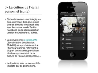 3- La culture de l’écran personnel (suite) Cette dimension « sociologique » aura un impact bien plus grand que les simples tendances que sont la croissance de Twitter, Facebook ou la géolocalisation version Foursquare ou autres. La convergence  à la SoLoMo  (Socialisation, Localisation, Mobilité) sera probablement à l’honneur comme l’affirment la plupart des experts; participant ainsi au rayonnement de la culture de l’écran personnalisé… Le tourisme sera un secteur très impacté par ce phénomène. 