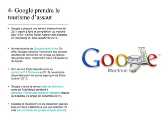 4- Google prendra le tourisme d’assaut Google a préparé une série d’interventions en 2011 visant à faire la compétition  au marché des “OTA“ (Online Travel Agency) tels Expedia et Travelocity et, cela, à partir de 2012. Arrivée récente de  Google Hotel Finder.  En effet, Google présente maintenant ses propres résultats de recherche de voyage au-dessus des autres sites, notamment ceux d’Expedia et de Kayak. Son service Flight Search (suite au  rachat de ITA Software  en 2011) devrait être disponible pour les autres pays que les États-Unis en 2012. Google a lancé la version  bêta de Schemer , sorte de TripAdvisor amélioré ( alors que TripAdivisor tombe en disgrâce  depuis qu’Expedia, l’a largué en décembre 2011). Expedia et Travelocity ne se croiseront  pas les bras et il faut s’attendre à une vive réaction. Et cela  sans compter les projets d’Apple (itravel ). 