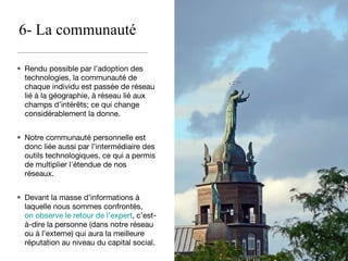 6- La communauté Rendu possible par l’adoption des technologies, la communauté de chaque individu est passée de réseau lié à la géographie, à réseau lié aux champs d’intérêts; ce qui change considérablement la donne. Notre communauté personnelle est donc liée aussi par l’intermédiaire des outils technologiques, ce qui a permis de multiplier l'étendue de nos réseaux. Devant la masse d’informations à laquelle nous sommes confrontés,  on observe le retour de l’expert , c’est-à-dire la personne (dans notre réseau ou à l’externe) qui aura la meilleure réputation au niveau du capital social. 