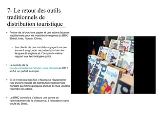 7- Le retour des outils traditionnels de distribution touristique Retour de la brochure papier et des salons/bourses traditionnels pour les marchés émergents du BRIC (Brésil, Inde, Russie, Chine). Les clients de ces marchés voyagent encore souvent en groupe, ne parlent pas bien les langues étrangères et n’ont pas le même rapport aux technologies qu’ici. Le succès de la  bourse canadienne Rendez-vous Canada  en 2011 en fut un parfait exemple. Si ce n’est pas déjà fait, il faudra se réapproprier nos anciens modes de distribution traditionnelle pendant au moins quelques années si nous voulons rejoindre ces cibles. Le BRIC connaîtra d’ailleurs une année de ralentissement de la croissance, à l’exception sans doute du Brésil. 