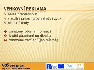 VENKOVNÍ REKLAMA
      nelze přehlédnout
      vizuální prezentace, někdy i zvuk
      nižší náklady

       omezený objem informací
       kratší působení na diváka
       omezené zacílení (jen místně)




VOŠ pro praxi
reg. č.: CZ.1.07/2.1.00/32.0044
 