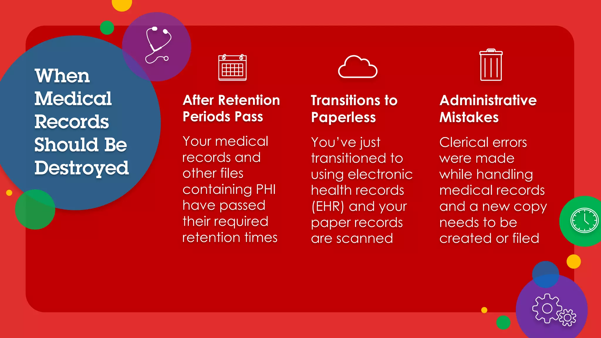 After Retention
Periods Pass
Your medical
records and
other files
containing PHI
have passed
their required
retention times
Transitions to
Paperless
You’ve just
transitioned to
using electronic
health records
(EHR) and your
paper records
are scanned
Administrative
Mistakes
Clerical errors
were made
while handling
medical records
and a new copy
needs to be
created or filed
When
Medical
Records
Should Be
Destroyed
 