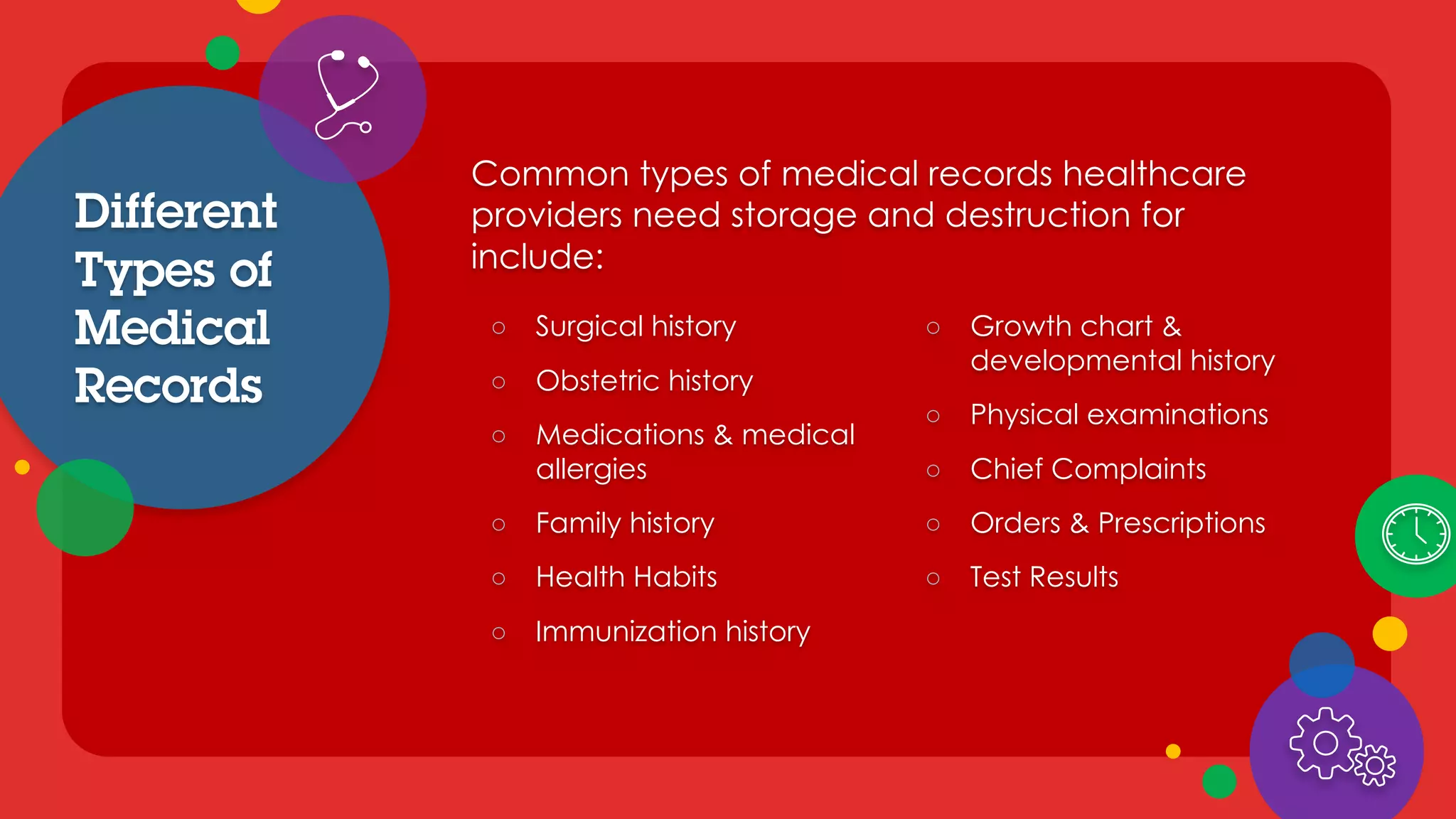 Different
Types of
Medical
Records
○ Surgical history
○ Obstetric history
○ Medications & medical
allergies
○ Family history
○ Health Habits
○ Immunization history
Common types of medical records healthcare
providers need storage and destruction for
include:
○ Growth chart &
developmental history
○ Physical examinations
○ Chief Complaints
○ Orders & Prescriptions
○ Test Results
 