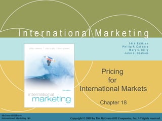 I n t e r n a t i o n a l M a r k e t i n g
Pricing
for
International Markets
Chapter 18
1 4 t h E d i t i o n
P h i l i p R. C a t e o r a
M a r y C. G i l l y
J o h n L . G r a h a m
McGraw-Hill/Irwin
International Marketing 14/e Copyright © 2009 by The McGraw-Hill Companies, Inc. All rights reserved.
 