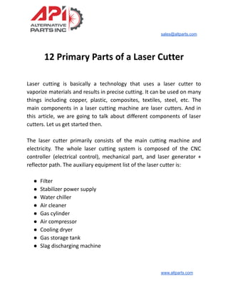 sales@altparts.com
12 Primary Parts of a Laser Cutter
Laser cutting is basically a technology that uses a laser cutter to
vaporize materials and results in precise cutting. It can be used on many
things including copper, plastic, composites, textiles, steel, etc. The
main components in a laser cutting machine are laser cutters. And in
this article, we are going to talk about different components of laser
cutters. Let us get started then.
The laser cutter primarily consists of the main cutting machine and
electricity. The whole laser cutting system is composed of the CNC
controller (electrical control), mechanical part, and laser generator +
reflector path. The auxiliary equipment list of the laser cutter is:
● Filter
● Stabilizer power supply
● Water chiller
● Air cleaner
● Gas cylinder
● Air compressor
● Cooling dryer
● Gas storage tank
● Slag discharging machine
www.altparts.com
 