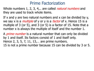 Whole numbers 1, 2, 3, 4,.. are called natural numbers and
they are used to track whole items.
If x and y are two natural numbers and x can be divided by y,
we say x is a multiple of y or y is a factor of x. Hence 15 is a
multiple of 3 (or 5), and 3 (or 5) is a factor of 15. Note that a
number x is always the multiple of itself and the number 1.
A prime number is a natural number that can only be divided
by 1 and itself. Its factors consist of 1 and itself only.
Hence 2, 3, 5, 7, 11, 13,… are prime numbers.
15 is not a prime number because 15 can be divided by 3 or 5.
Prime Factorization
 
