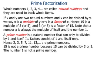 Whole numbers 1, 2, 3, 4,.. are called natural numbers and
they are used to track whole items.
If x and y are two natural numbers and x can be divided by y,
we say x is a multiple of y or y is a factor of x. Hence 15 is a
multiple of 3 (or 5), and 3 (or 5) is a factor of 15. Note that a
number x is always the multiple of itself and the number 1.
A prime number is a natural number that can only be divided
by 1 and itself. Its factors consist of 1 and itself only.
Hence 2, 3, 5, 7, 11, 13,… are prime numbers.
15 is not a prime number because 15 can be divided by 3 or 5.
The number 1 is not a prime number.
Prime Factorization
 