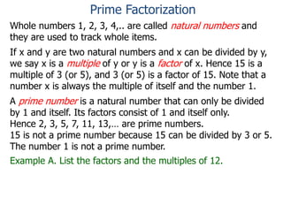 Whole numbers 1, 2, 3, 4,.. are called natural numbers and
they are used to track whole items.
If x and y are two natural numbers and x can be divided by y,
we say x is a multiple of y or y is a factor of x. Hence 15 is a
multiple of 3 (or 5), and 3 (or 5) is a factor of 15. Note that a
number x is always the multiple of itself and the number 1.
A prime number is a natural number that can only be divided
by 1 and itself. Its factors consist of 1 and itself only.
Hence 2, 3, 5, 7, 11, 13,… are prime numbers.
15 is not a prime number because 15 can be divided by 3 or 5.
The number 1 is not a prime number.
Example A. List the factors and the multiples of 12.
Prime Factorization
 