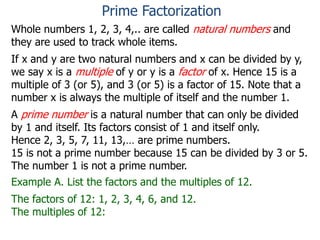 Whole numbers 1, 2, 3, 4,.. are called natural numbers and
they are used to track whole items.
If x and y are two natural numbers and x can be divided by y,
we say x is a multiple of y or y is a factor of x. Hence 15 is a
multiple of 3 (or 5), and 3 (or 5) is a factor of 15. Note that a
number x is always the multiple of itself and the number 1.
A prime number is a natural number that can only be divided
by 1 and itself. Its factors consist of 1 and itself only.
Hence 2, 3, 5, 7, 11, 13,… are prime numbers.
15 is not a prime number because 15 can be divided by 3 or 5.
The number 1 is not a prime number.
Example A. List the factors and the multiples of 12.
The factors of 12: 1, 2, 3, 4, 6, and 12.
The multiples of 12:
Prime Factorization
 