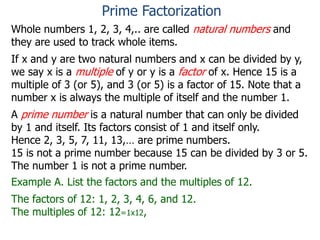 Whole numbers 1, 2, 3, 4,.. are called natural numbers and
they are used to track whole items.
If x and y are two natural numbers and x can be divided by y,
we say x is a multiple of y or y is a factor of x. Hence 15 is a
multiple of 3 (or 5), and 3 (or 5) is a factor of 15. Note that a
number x is always the multiple of itself and the number 1.
A prime number is a natural number that can only be divided
by 1 and itself. Its factors consist of 1 and itself only.
Hence 2, 3, 5, 7, 11, 13,… are prime numbers.
15 is not a prime number because 15 can be divided by 3 or 5.
The number 1 is not a prime number.
Example A. List the factors and the multiples of 12.
The factors of 12: 1, 2, 3, 4, 6, and 12.
The multiples of 12: 12=1x12,
Prime Factorization
 