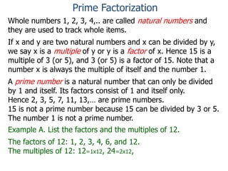 Whole numbers 1, 2, 3, 4,.. are called natural numbers and
they are used to track whole items.
If x and y are two natural numbers and x can be divided by y,
we say x is a multiple of y or y is a factor of x. Hence 15 is a
multiple of 3 (or 5), and 3 (or 5) is a factor of 15. Note that a
number x is always the multiple of itself and the number 1.
A prime number is a natural number that can only be divided
by 1 and itself. Its factors consist of 1 and itself only.
Hence 2, 3, 5, 7, 11, 13,… are prime numbers.
15 is not a prime number because 15 can be divided by 3 or 5.
The number 1 is not a prime number.
Example A. List the factors and the multiples of 12.
The factors of 12: 1, 2, 3, 4, 6, and 12.
The multiples of 12: 12=1x12, 24=2x12,
Prime Factorization
 