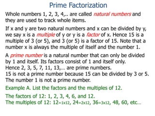 Whole numbers 1, 2, 3, 4,.. are called natural numbers and
they are used to track whole items.
If x and y are two natural numbers and x can be divided by y,
we say x is a multiple of y or y is a factor of x. Hence 15 is a
multiple of 3 (or 5), and 3 (or 5) is a factor of 15. Note that a
number x is always the multiple of itself and the number 1.
A prime number is a natural number that can only be divided
by 1 and itself. Its factors consist of 1 and itself only.
Hence 2, 3, 5, 7, 11, 13,… are prime numbers.
15 is not a prime number because 15 can be divided by 3 or 5.
The number 1 is not a prime number.
Example A. List the factors and the multiples of 12.
The factors of 12: 1, 2, 3, 4, 6, and 12.
The multiples of 12: 12=1x12, 24=2x12, 36=3x12, 48, 60, etc…
Prime Factorization
 