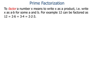 To factor a number x means to write x as a product, i.e. write
x as a*b for some a and b. For example 12 can be factored as
12 = 2*6 = 3*4 = 2*2*3.
Prime Factorization
 