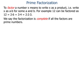 To factor a number x means to write x as a product, i.e. write
x as a*b for some a and b. For example 12 can be factored as
12 = 2*6 = 3*4 = 2*2*3.
We say the factorization is complete if all the factors are
prime numbers.
Prime Factorization
 