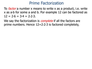 To factor a number x means to write x as a product, i.e. write
x as a*b for some a and b. For example 12 can be factored as
12 = 2*6 = 3*4 = 2*2*3.
We say the factorization is complete if all the factors are
prime numbers. Hence 12=2*2*3 is factored completely,
Prime Factorization
 