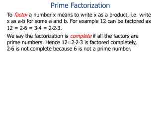 To factor a number x means to write x as a product, i.e. write
x as a*b for some a and b. For example 12 can be factored as
12 = 2*6 = 3*4 = 2*2*3.
We say the factorization is complete if all the factors are
prime numbers. Hence 12=2*2*3 is factored completely,
2*6 is not complete because 6 is not a prime number.
Prime Factorization
 