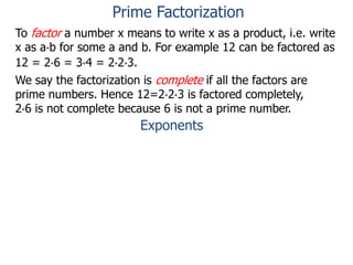 To factor a number x means to write x as a product, i.e. write
x as a*b for some a and b. For example 12 can be factored as
12 = 2*6 = 3*4 = 2*2*3.
We say the factorization is complete if all the factors are
prime numbers. Hence 12=2*2*3 is factored completely,
2*6 is not complete because 6 is not a prime number.
Exponents
Prime Factorization
 