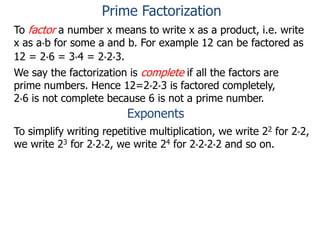 To factor a number x means to write x as a product, i.e. write
x as a*b for some a and b. For example 12 can be factored as
12 = 2*6 = 3*4 = 2*2*3.
We say the factorization is complete if all the factors are
prime numbers. Hence 12=2*2*3 is factored completely,
2*6 is not complete because 6 is not a prime number.
Exponents
To simplify writing repetitive multiplication, we write 22 for 2*2,
we write 23 for 2*2*2, we write 24 for 2*2*2*2 and so on.
Prime Factorization
 