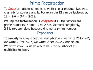 To factor a number x means to write x as a product, i.e. write
x as a*b for some a and b. For example 12 can be factored as
12 = 2*6 = 3*4 = 2*2*3.
We say the factorization is complete if all the factors are
prime numbers. Hence 12=2*2*3 is factored completely,
2*6 is not complete because 6 is not a prime number.
Exponents
To simplify writing repetitive multiplication, we write 22 for 2*2,
we write 23 for 2*2*2, we write 24 for 2*2*2*2 and so on.
We write x*x*x…*x as xN where N is the number of x’s
multiplied to itself.
Prime Factorization
 