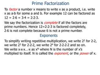 To factor a number x means to write x as a product, i.e. write
x as a*b for some a and b. For example 12 can be factored as
12 = 2*6 = 3*4 = 2*2*3.
We say the factorization is complete if all the factors are
prime numbers. Hence 12=2*2*3 is factored completely,
2*6 is not complete because 6 is not a prime number.
Exponents
To simplify writing repetitive multiplication, we write 22 for 2*2,
we write 23 for 2*2*2, we write 24 for 2*2*2*2 and so on.
We write x*x*x…*x as xN where N is the number of x’s
multiplied to itself. N is called the exponent, or the power of x.
Prime Factorization
 