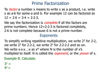 To factor a number x means to write x as a product, i.e. write
x as a*b for some a and b. For example 12 can be factored as
12 = 2*6 = 3*4 = 2*2*3.
We say the factorization is complete if all the factors are
prime numbers. Hence 12=2*2*3 is factored completely,
2*6 is not complete because 6 is not a prime number.
Exponents
To simplify writing repetitive multiplication, we write 22 for 2*2,
we write 23 for 2*2*2, we write 24 for 2*2*2*2 and so on.
Example B. Calculate.
32 =
43 =
We write x*x*x…*x as xN where N is the number of x’s
multiplied to itself. N is called the exponent, or the power of x.
Prime Factorization
 