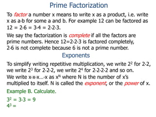 To factor a number x means to write x as a product, i.e. write
x as a*b for some a and b. For example 12 can be factored as
12 = 2*6 = 3*4 = 2*2*3.
We say the factorization is complete if all the factors are
prime numbers. Hence 12=2*2*3 is factored completely,
2*6 is not complete because 6 is not a prime number.
Exponents
To simplify writing repetitive multiplication, we write 22 for 2*2,
we write 23 for 2*2*2, we write 24 for 2*2*2*2 and so on.
Example B. Calculate.
32 = 3*3 = 9
43 =
We write x*x*x…*x as xN where N is the number of x’s
multiplied to itself. N is called the exponent, or the power of x.
Prime Factorization
 