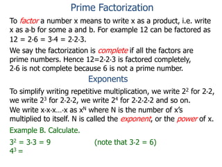 To factor a number x means to write x as a product, i.e. write
x as a*b for some a and b. For example 12 can be factored as
12 = 2*6 = 3*4 = 2*2*3.
We say the factorization is complete if all the factors are
prime numbers. Hence 12=2*2*3 is factored completely,
2*6 is not complete because 6 is not a prime number.
Exponents
To simplify writing repetitive multiplication, we write 22 for 2*2,
we write 23 for 2*2*2, we write 24 for 2*2*2*2 and so on.
Example B. Calculate.
32 = 3*3 = 9 (note that 3*2 = 6)
43 =
We write x*x*x…*x as xN where N is the number of x’s
multiplied to itself. N is called the exponent, or the power of x.
Prime Factorization
 