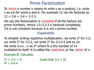 To factor a number x means to write x as a product, i.e. write
x as a*b for some a and b. For example 12 can be factored as
12 = 2*6 = 3*4 = 2*2*3.
We say the factorization is complete if all the factors are
prime numbers. Hence 12=2*2*3 is factored completely,
2*6 is not complete because 6 is not a prime number.
Exponents
To simplify writing repetitive multiplication, we write 22 for 2*2,
we write 23 for 2*2*2, we write 24 for 2*2*2*2 and so on.
Example B. Calculate.
32 = 3*3 = 9 (note that 3*2 = 6)
43 = 4*4*4
We write x*x*x…*x as xN where N is the number of x’s
multiplied to itself. N is called the exponent, or the power of x.
Prime Factorization
 